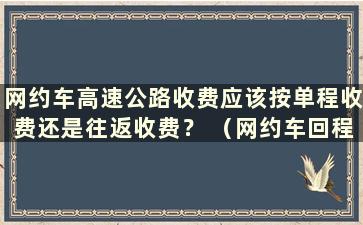 网约车高速公路收费应该按单程收费还是往返收费？ （网约车回程可以载客吗？）